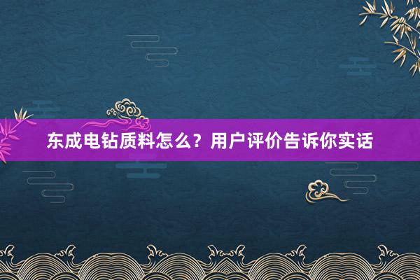 东成电钻质料怎么？用户评价告诉你实话